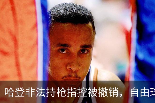 哈登非法持枪指控被撤销，自由球员前景或迎转机：一项关键决定落下