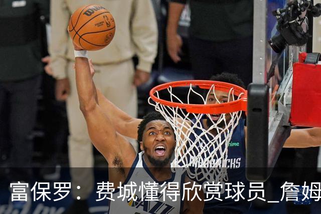 富保罗：费城懂得欣赏球员 詹姆斯来这里打客场时他们也展现敬意